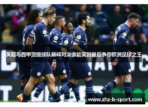 英超与西甲顶级球队巅峰对决谁能笑到最后争夺欧洲足球之王 英超与西甲顶级球队巅峰对决谁能笑到最后争夺欧洲足球之王