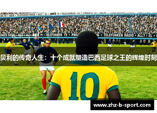 贝利的传奇人生：十个成就塑造巴西足球之王的辉煌时刻
