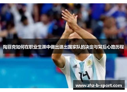 陶菲克如何在职业生涯中做出退出国家队的决定与背后心路历程 陶菲克如何在职业生涯中做出退出国家队的决定与背后心路历程