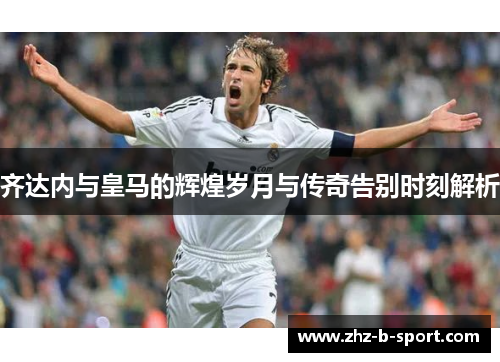 齐达内与皇马的辉煌岁月与传奇告别时刻解析