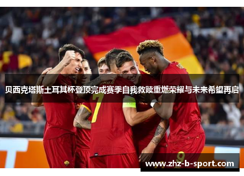 贝西克塔斯土耳其杯登顶完成赛季自我救赎重燃荣耀与未来希望再启 贝西克塔斯土耳其杯登顶完成赛季自我救赎重燃荣耀与未来希望再启